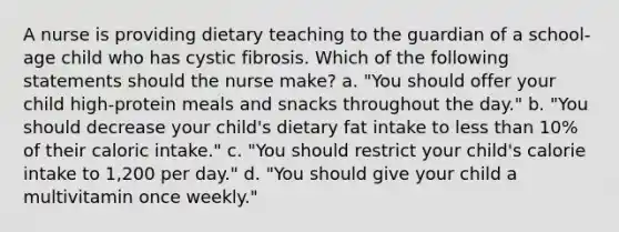 A nurse is providing dietary teaching to the guardian of a school-age child who has cystic fibrosis. Which of the following statements should the nurse make? a. "You should offer your child high-protein meals and snacks throughout the day." b. "You should decrease your child's dietary fat intake to less than 10% of their caloric intake." c. "You should restrict your child's calorie intake to 1,200 per day." d. "You should give your child a multivitamin once weekly."