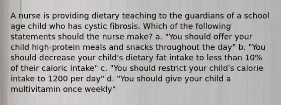 A nurse is providing dietary teaching to the guardians of a school age child who has cystic fibrosis. Which of the following statements should the nurse make? a. "You should offer your child high-protein meals and snacks throughout the day" b. "You should decrease your child's dietary fat intake to less than 10% of their caloric intake" c. "You should restrict your child's calorie intake to 1200 per day" d. "You should give your child a multivitamin once weekly"