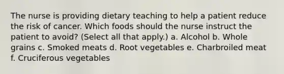 The nurse is providing dietary teaching to help a patient reduce the risk of cancer. Which foods should the nurse instruct the patient to avoid? (Select all that apply.) a. Alcohol b. Whole grains c. Smoked meats d. Root vegetables e. Charbroiled meat f. Cruciferous vegetables