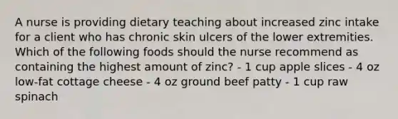 A nurse is providing dietary teaching about increased zinc intake for a client who has chronic skin ulcers of the lower extremities. Which of the following foods should the nurse recommend as containing the highest amount of zinc? - 1 cup apple slices - 4 oz low-fat cottage cheese - 4 oz ground beef patty - 1 cup raw spinach