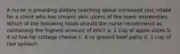 A nurse is providing dietary teaching about increased zinc intake for a client who has chronic skin ulcers of the lower extremities. Which of the following foods should the nurse recommend as containing the highest amount of zinc? a. 1 cup of apple slices b. 4 oz low-fat cottage cheese c. 4 oz ground beef patty d. 1 cup of raw spinach