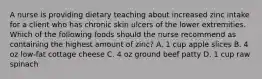 A nurse is providing dietary teaching about increased zinc intake for a client who has chronic skin ulcers of the lower extremities. Which of the following foods should the nurse recommend as containing the highest amount of zinc? A. 1 cup apple slices B. 4 oz low-fat cottage cheese C. 4 oz ground beef patty D. 1 cup raw spinach