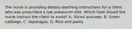 The nurse is providing dietary teaching instructions for a client who was prescribed a low potassium diet. Which food should the nurse instruct the client to avoid? A. Sliced avocado. B. Green cabbage. C. Asparagus. D. Rice and pasta.