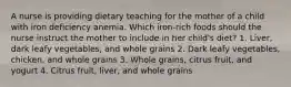 A nurse is providing dietary teaching for the mother of a child with iron deficiency anemia. Which iron-rich foods should the nurse instruct the mother to include in her child's diet? 1. Liver, dark leafy vegetables, and whole grains 2. Dark leafy vegetables, chicken, and whole grains 3. Whole grains, citrus fruit, and yogurt 4. Citrus fruit, liver, and whole grains