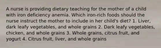 A nurse is providing dietary teaching for the mother of a child with iron deficiency anemia. Which iron-rich foods should the nurse instruct the mother to include in her child's diet? 1. Liver, dark leafy vegetables, and whole grains 2. Dark leafy vegetables, chicken, and whole grains 3. Whole grains, citrus fruit, and yogurt 4. Citrus fruit, liver, and whole grains