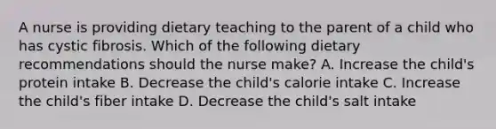 A nurse is providing dietary teaching to the parent of a child who has cystic fibrosis. Which of the following dietary recommendations should the nurse make? A. Increase the child's protein intake B. Decrease the child's calorie intake C. Increase the child's fiber intake D. Decrease the child's salt intake