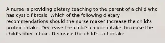 A nurse is providing dietary teaching to the parent of a child who has cystic fibrosis. Which of the following dietary recommendations should the nurse make? Increase the child's protein intake. Decrease the child's calorie intake. Increase the child's fiber intake. Decrease the child's salt intake.