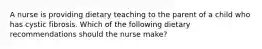 A nurse is providing dietary teaching to the parent of a child who has cystic fibrosis. Which of the following dietary recommendations should the nurse make?