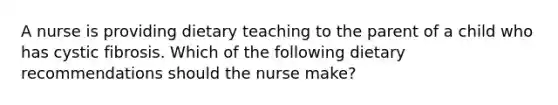 A nurse is providing dietary teaching to the parent of a child who has cystic fibrosis. Which of the following dietary recommendations should the nurse make?