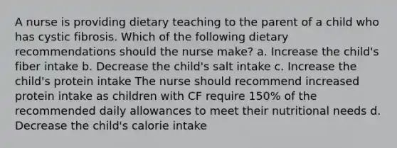 A nurse is providing dietary teaching to the parent of a child who has cystic fibrosis. Which of the following dietary recommendations should the nurse make? a. Increase the child's fiber intake b. Decrease the child's salt intake c. Increase the child's protein intake The nurse should recommend increased protein intake as children with CF require 150% of the recommended daily allowances to meet their nutritional needs d. Decrease the child's calorie intake