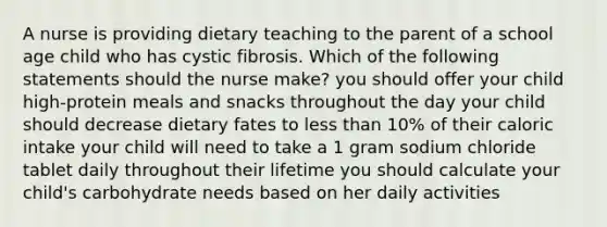 A nurse is providing dietary teaching to the parent of a school age child who has cystic fibrosis. Which of the following statements should the nurse make? you should offer your child high-protein meals and snacks throughout the day your child should decrease dietary fates to less than 10% of their caloric intake your child will need to take a 1 gram sodium chloride tablet daily throughout their lifetime you should calculate your child's carbohydrate needs based on her daily activities