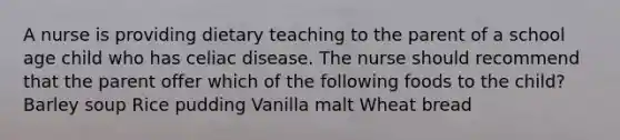 A nurse is providing dietary teaching to the parent of a school age child who has celiac disease. The nurse should recommend that the parent offer which of the following foods to the child? Barley soup Rice pudding Vanilla malt Wheat bread