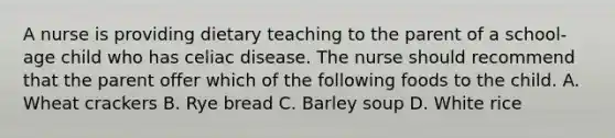 A nurse is providing dietary teaching to the parent of a school-age child who has celiac disease. The nurse should recommend that the parent offer which of the following foods to the child. A. Wheat crackers B. Rye bread C. Barley soup D. White rice