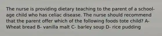 The nurse is providing dietary teaching to the parent of a school-age child who has celiac disease. The nurse should recommend that the parent offer which of the following foods tote child? A- Wheat bread B- vanilla malt C- barley soup D- rice pudding