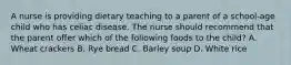 A nurse is providing dietary teaching to a parent of a school-age child who has celiac disease. The nurse should recommend that the parent offer which of the following foods to the child? A. Wheat crackers B. Rye bread C. Barley soup D. White rice