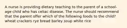 A nurse is providing dietary teaching to the parent of a school-age child who has celiac disease. The nurse should recommend that the parent offer which of the following foods to the child? wheat crackers rye bread barley soup white rice