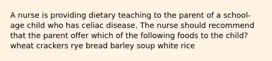 A nurse is providing dietary teaching to the parent of a school-age child who has celiac disease. The nurse should recommend that the parent offer which of the following foods to the child? wheat crackers rye bread barley soup white rice