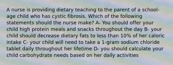 A nurse is providing dietary teaching to the parent of a school-age child who has cystic fibrosis. Which of the following statements should the nurse make? A- You should offer your child high protein meals and snacks throughout the day B- your child should decrease dietary fats to <a href='https://www.questionai.com/knowledge/k7BtlYpAMX-less-than' class='anchor-knowledge'>less than</a> 10% of her caloric intake C- your child will need to take a 1-gram sodium chloride tablet daily throughout her lifetime D- you should calculate your child carbohydrate needs based on her daily activities