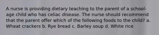 A nurse is providing dietary teaching to the parent of a school-age child who has celiac disease. The nurse should recommend that the parent offer which of the following foods to the child? a. Wheat crackers b. Rye bread c. Barley soup d. White rice