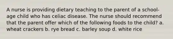 A nurse is providing dietary teaching to the parent of a school-age child who has celiac disease. The nurse should recommend that the parent offer which of the following foods to the child? a. wheat crackers b. rye bread c. barley soup d. white rice