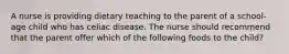 A nurse is providing dietary teaching to the parent of a school-age child who has celiac disease. The nurse should recommend that the parent offer which of the following foods to the child?