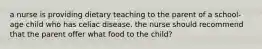 a nurse is providing dietary teaching to the parent of a school-age child who has celiac disease. the nurse should recommend that the parent offer what food to the child?