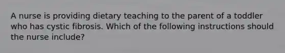 A nurse is providing dietary teaching to the parent of a toddler who has cystic fibrosis. Which of the following instructions should the nurse include?