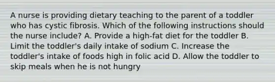 A nurse is providing dietary teaching to the parent of a toddler who has cystic fibrosis. Which of the following instructions should the nurse include? A. Provide a high-fat diet for the toddler B. Limit the toddler's daily intake of sodium C. Increase the toddler's intake of foods high in folic acid D. Allow the toddler to skip meals when he is not hungry