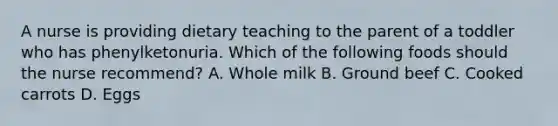 A nurse is providing dietary teaching to the parent of a toddler who has phenylketonuria. Which of the following foods should the nurse recommend? A. Whole milk B. Ground beef C. Cooked carrots D. Eggs