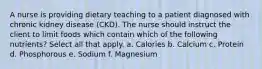 A nurse is providing dietary teaching to a patient diagnosed with chronic kidney disease (CKD). The nurse should instruct the client to limit foods which contain which of the following nutrients? Select all that apply. a. Calories b. Calcium c. Protein d. Phosphorous e. Sodium f. Magnesium