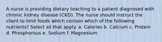 A nurse is providing dietary teaching to a patient diagnosed with chronic kidney disease (CKD). The nurse should instruct the client to limit foods which contain which of the following nutrients? Select all that apply. a. Calories b. Calcium c. Protein d. Phosphorous e. Sodium f. Magnesium