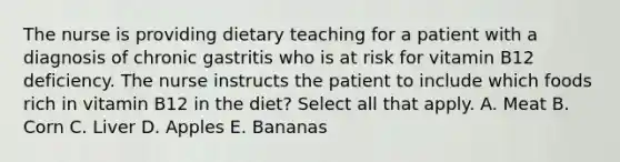 The nurse is providing dietary teaching for a patient with a diagnosis of chronic gastritis who is at risk for vitamin B12 deficiency. The nurse instructs the patient to include which foods rich in vitamin B12 in the diet? Select all that apply. A. Meat B. Corn C. Liver D. Apples E. Bananas