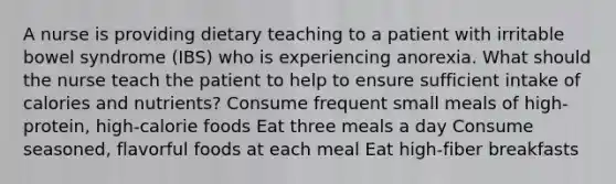 A nurse is providing dietary teaching to a patient with irritable bowel syndrome (IBS) who is experiencing anorexia. What should the nurse teach the patient to help to ensure sufficient intake of calories and nutrients? Consume frequent small meals of high-protein, high-calorie foods Eat three meals a day Consume seasoned, flavorful foods at each meal Eat high-fiber breakfasts