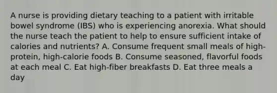 A nurse is providing dietary teaching to a patient with irritable bowel syndrome (IBS) who is experiencing anorexia. What should the nurse teach the patient to help to ensure sufficient intake of calories and nutrients? A. Consume frequent small meals of high-protein, high-calorie foods B. Consume seasoned, flavorful foods at each meal C. Eat high-fiber breakfasts D. Eat three meals a day