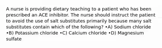 A nurse is providing dietary teaching to a patient who has been prescribed an ACE inhibitor. The nurse should instruct the patient to avoid the use of salt substitutes primarily because many salt substitutes contain which of the following? •A) Sodium chloride •B) Potassium chloride •C) Calcium chloride •D) Magnesium sulfate