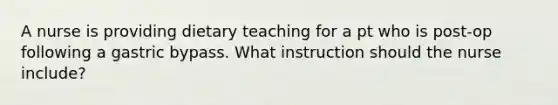 A nurse is providing dietary teaching for a pt who is post-op following a gastric bypass. What instruction should the nurse include?