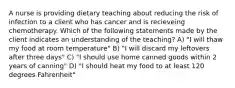 A nurse is providing dietary teaching about reducing the risk of infection to a client who has cancer and is recieveing chemotherapy. Which of the following statements made by the client indicates an understanding of the teaching? A) "I will thaw my food at room temperature" B) "I will discard my leftovers after three days" C) "I should use home canned goods within 2 years of canning" D) "I should heat my food to at least 120 degrees Fahrenheit"