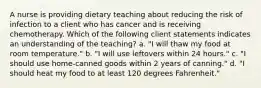 A nurse is providing dietary teaching about reducing the risk of infection to a client who has cancer and is receiving chemotherapy. Which of the following client statements indicates an understanding of the teaching? a. "I will thaw my food at room temperature." b. "I will use leftovers within 24 hours." c. "I should use home-canned goods within 2 years of canning." d. "I should heat my food to at least 120 degrees Fahrenheit."