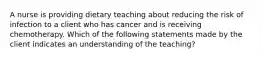 A nurse is providing dietary teaching about reducing the risk of infection to a client who has cancer and is receiving chemotherapy. Which of the following statements made by the client indicates an understanding of the teaching?