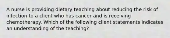 A nurse is providing dietary teaching about reducing the risk of infection to a client who has cancer and is receiving chemotherapy. Which of the following client statements indicates an understanding of the teaching?