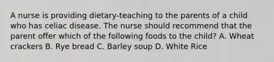 A nurse is providing dietary-teaching to the parents of a child who has celiac disease. The nurse should recommend that the parent offer which of the following foods to the child? A. Wheat crackers B. Rye bread C. Barley soup D. White Rice