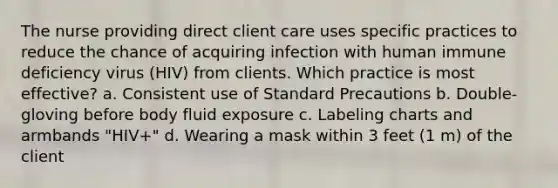 The nurse providing direct client care uses specific practices to reduce the chance of acquiring infection with human immune deficiency virus (HIV) from clients. Which practice is most effective? a. Consistent use of Standard Precautions b. Double-gloving before body fluid exposure c. Labeling charts and armbands "HIV+" d. Wearing a mask within 3 feet (1 m) of the client