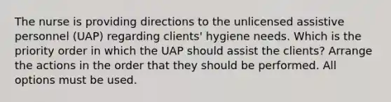 The nurse is providing directions to the unlicensed assistive personnel (UAP) regarding clients' hygiene needs. Which is the priority order in which the UAP should assist the clients? Arrange the actions in the order that they should be performed. All options must be used.