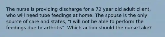 The nurse is providing discharge for a 72 year old adult client, who will need tube feedings at home. The spouse is the only source of care and states, "I will not be able to perform the feedings due to arthritis". Which action should the nurse take?