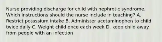 Nurse providing discharge for child with nephrotic syndrome. Which instructions should the nurse include in teaching? A. Restrict potassium intake B. Administer acetaminophen to child twice daily C. Weight child once each week D. keep child away from people with an infection