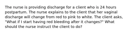 The nurse is providing discharge for a client who is 24 hours postpartum. The nurse explains to the client that her vaginal discharge will change from red to pink to white. The client asks, "What if I start having red bleeding after it changes?" What should the nurse instruct the client to do?