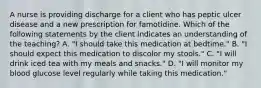 A nurse is providing discharge for a client who has peptic ulcer disease and a new prescription for famotidine. Which of the following statements by the client indicates an understanding of the teaching? A. "I should take this medication at bedtime." B. "I should expect this medication to discolor my stools." C. "I will drink iced tea with my meals and snacks." D. "I will monitor my blood glucose level regularly while taking this medication."