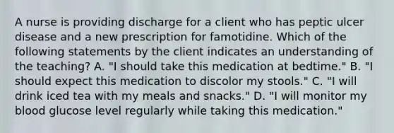 A nurse is providing discharge for a client who has peptic ulcer disease and a new prescription for famotidine. Which of the following statements by the client indicates an understanding of the teaching? A. "I should take this medication at bedtime." B. "I should expect this medication to discolor my stools." C. "I will drink iced tea with my meals and snacks." D. "I will monitor my blood glucose level regularly while taking this medication."