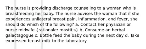 The nurse is providing discharge counseling to a woman who is breastfeeding her baby. The nurse advises the woman that if she experiences unilateral breast pain, inflammation, and fever, she should do which of the following? a. Contact her physician or nurse midwife (rationale: mastitis) b. Consume an herbal galactagogue c. Bottle feed the baby during the next day d. Take expressed breast milk to the laboratory