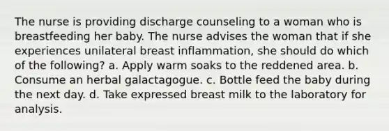 The nurse is providing discharge counseling to a woman who is breastfeeding her baby. The nurse advises the woman that if she experiences unilateral breast inflammation, she should do which of the following? a. Apply warm soaks to the reddened area. b. Consume an herbal galactagogue. c. Bottle feed the baby during the next day. d. Take expressed breast milk to the laboratory for analysis.